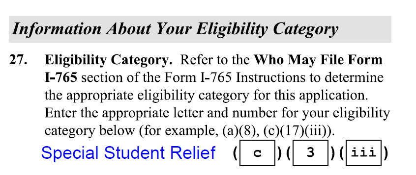 Information About Your Eligibility Category 27. Eligibility Category.  Refer to the Who May File Form I-765 section of the Form I-765 Instructions to determine the appropriate eligibility category for this application. Enter the appropriate letter and number for your eligibility category below (for example, (a)(8), (c)(17) (ili)). Special Student Relief (c)(3)(iii)